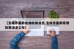 【玉林市最新疫情政策消息,玉林市最新疫情政策消息公布】