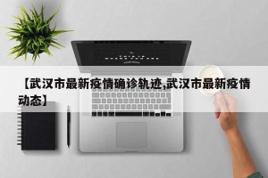 【武汉市最新疫情确诊轨迹,武汉市最新疫情动态】