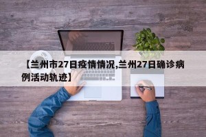 【兰州市27日疫情情况,兰州27日确诊病例活动轨迹】