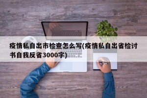 疫情私自出市检查怎么写(疫情私自出省检讨书自我反省3000字)