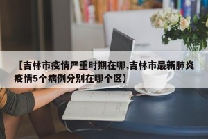 【吉林市疫情严重时期在哪,吉林市最新肺炎疫情5个病例分别在哪个区】
