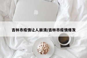 吉林市疫情让人崩溃/吉林市疫情爆发