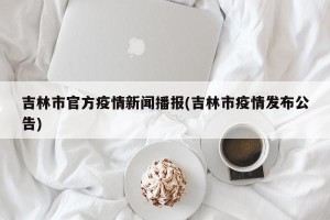 吉林市官方疫情新闻播报(吉林市疫情发布公告)