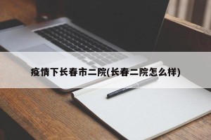 疫情下长春市二院(长春二院怎么样)