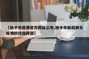 【扬中市疫情官方网站公布,扬中市新冠肺炎疫情防控指挥部】