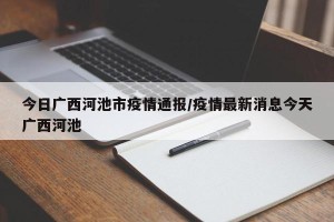 今日广西河池市疫情通报/疫情最新消息今天广西河池