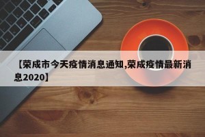 【荣成市今天疫情消息通知,荣成疫情最新消息2020】