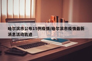 哈尔滨市公布15例疫情/哈尔滨市疫情最新消息活动轨迹