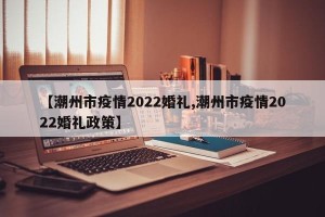 【潮州市疫情2022婚礼,潮州市疫情2022婚礼政策】