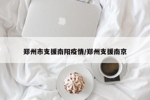 郑州市支援南阳疫情/郑州支援南京