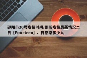 邵阳市20号疫情时间/邵阳疫情最新情况二日〖Fourteen〗、日感染多少人
