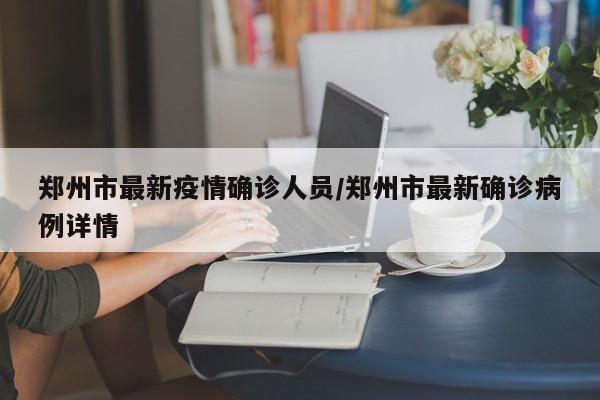 郑州市最新疫情确诊人员/郑州市最新确诊病例详情