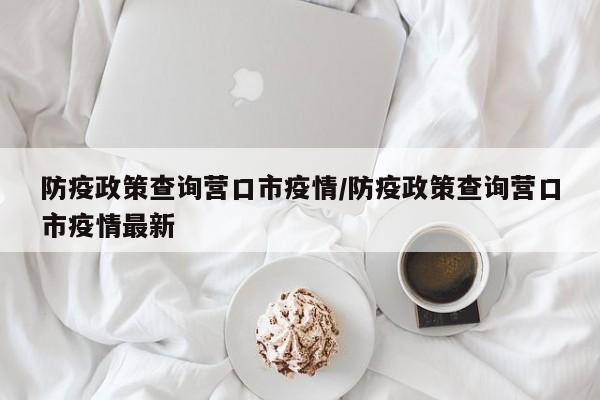 防疫政策查询营口市疫情/防疫政策查询营口市疫情最新