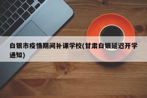 白银市疫情期间补课学校(甘肃白银延迟开学通知)