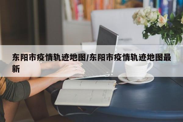 东阳市疫情轨迹地图/东阳市疫情轨迹地图最新