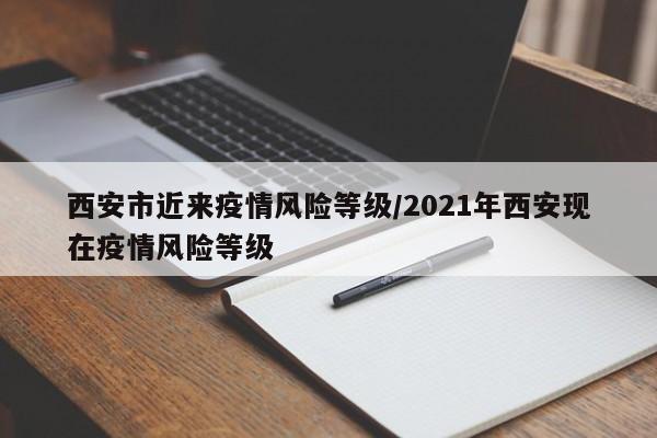 西安市近来疫情风险等级/2021年西安现在疫情风险等级