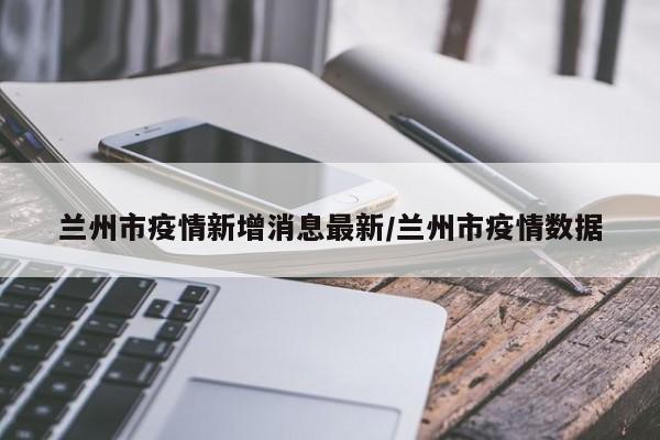 兰州市疫情新增消息最新/兰州市疫情数据