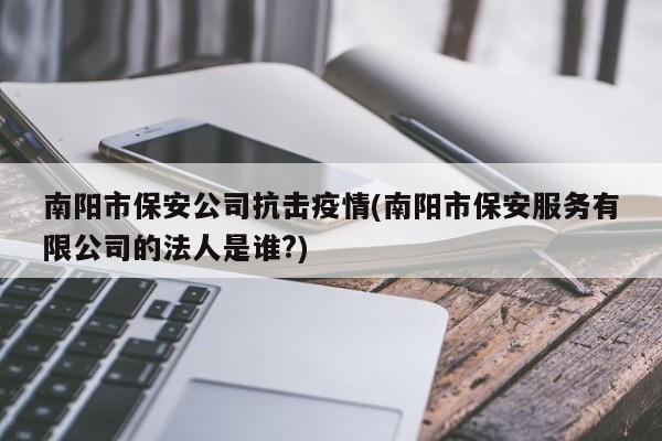 南阳市保安公司抗击疫情(南阳市保安服务有限公司的法人是谁?)