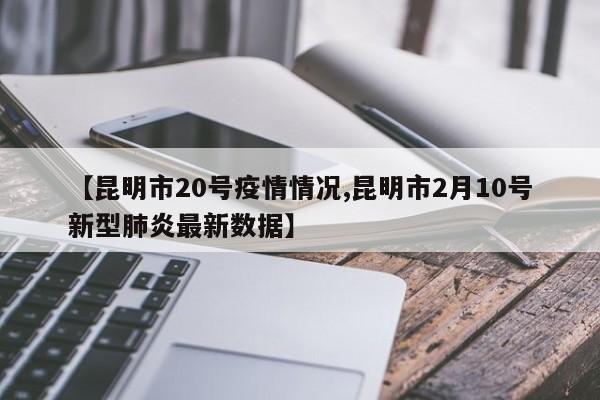 【昆明市20号疫情情况,昆明市2月10号新型肺炎最新数据】