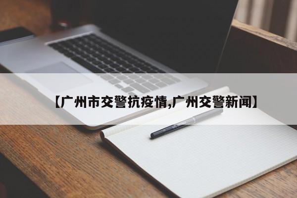 【广州市交警抗疫情,广州交警新闻】