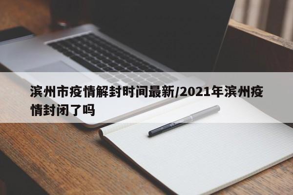 滨州市疫情解封时间最新/2021年滨州疫情封闭了吗