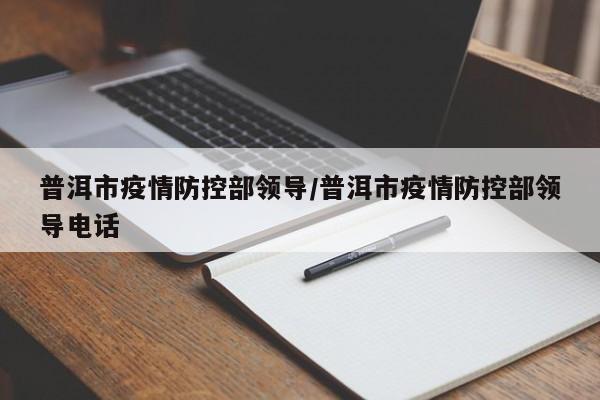 普洱市疫情防控部领导/普洱市疫情防控部领导电话