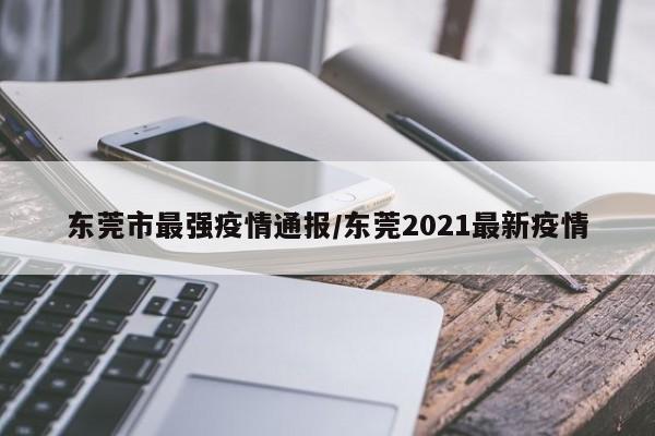 东莞市最强疫情通报/东莞2021最新疫情