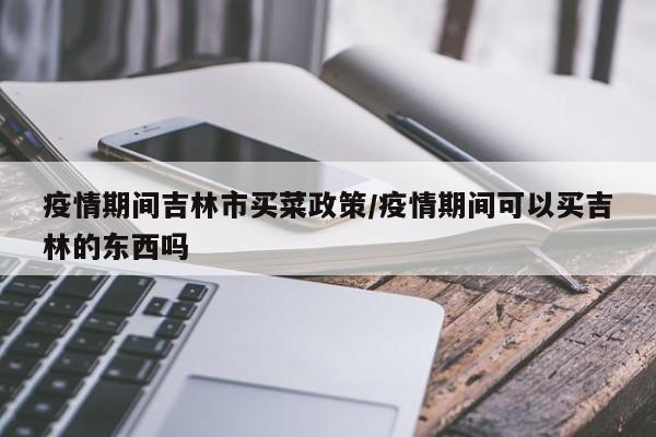 疫情期间吉林市买菜政策/疫情期间可以买吉林的东西吗