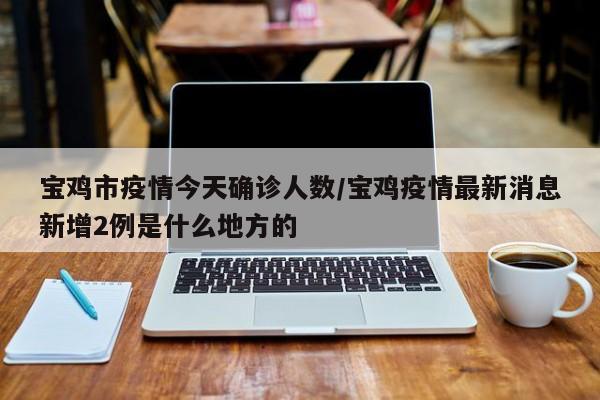 宝鸡市疫情今天确诊人数/宝鸡疫情最新消息新增2例是什么地方的