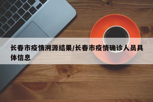 长春市疫情溯源结果/长春市疫情确诊人员具体信息
