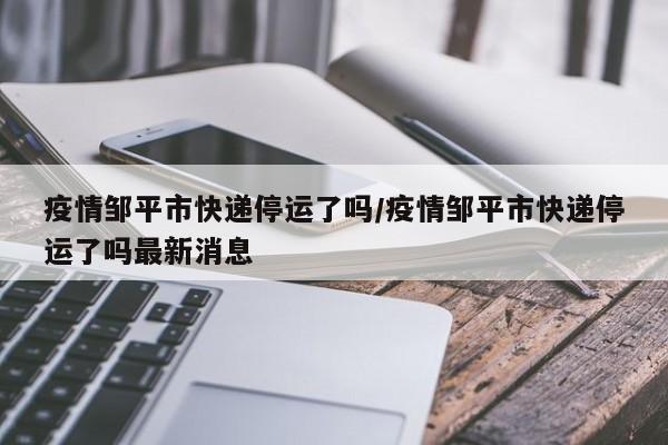 疫情邹平市快递停运了吗/疫情邹平市快递停运了吗最新消息